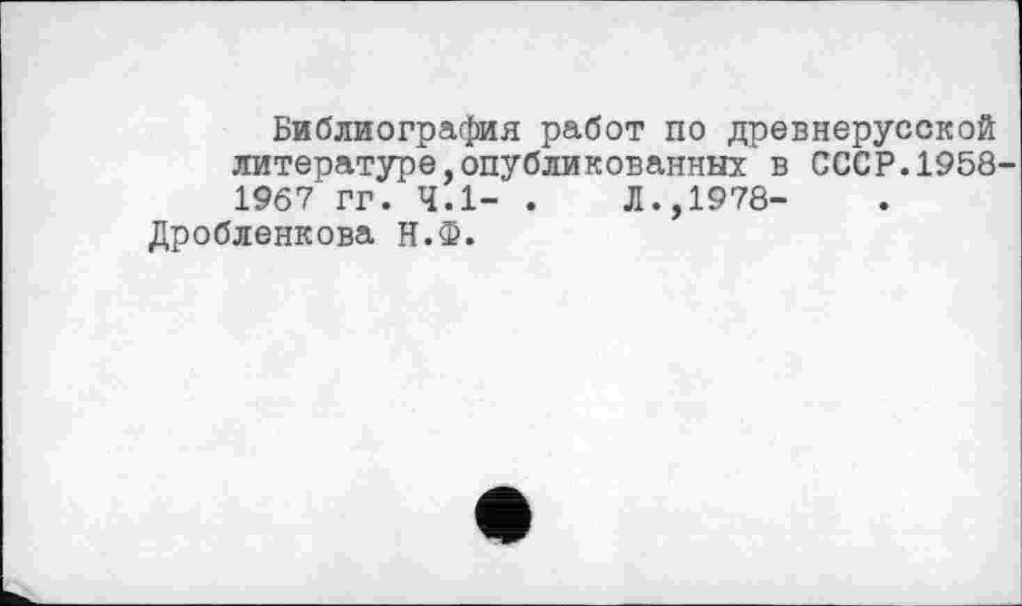 ﻿Библиография работ по древнерусской литературе,опубликованных в СССР.1958 1967 гг. 4.1- . Л.,1978-
Дробленкова Н.Ф.